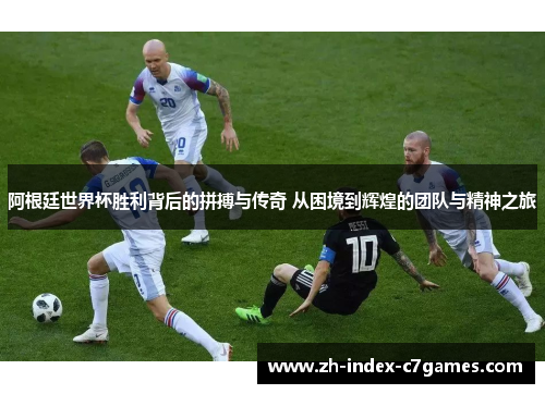 阿根廷世界杯胜利背后的拼搏与传奇 从困境到辉煌的团队与精神之旅 阿根廷世界杯胜利背后的拼搏与传奇 从困境到辉煌的团队与精神之旅