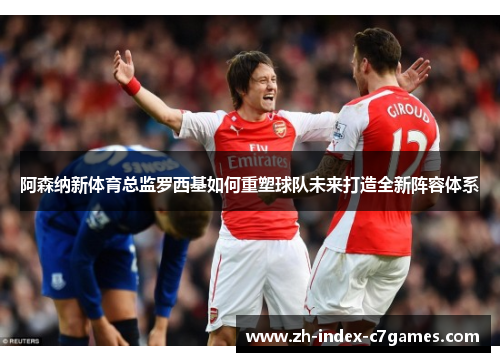 阿森纳新体育总监罗西基如何重塑球队未来打造全新阵容体系 阿森纳新体育总监罗西基如何重塑球队未来打造全新阵容体系