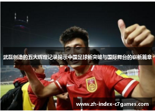 武磊创造的五大辉煌记录揭示中国足球新突破与国际舞台的崭新篇章