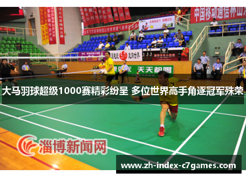 大马羽球超级1000赛精彩纷呈 多位世界高手角逐冠军殊荣 大马羽球超级1000赛精彩纷呈 多位世界高手角逐冠军殊荣