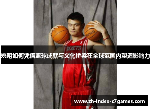 姚明如何凭借篮球成就与文化桥梁在全球范围内塑造影响力 姚明如何凭借篮球成就与文化桥梁在全球范围内塑造影响力