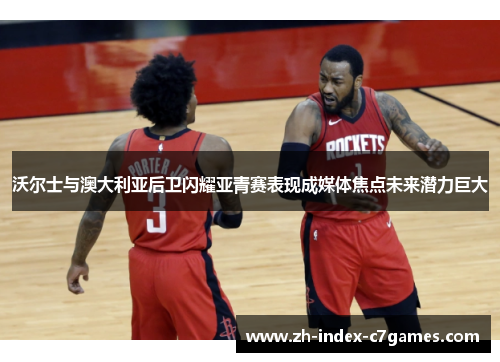 沃尔士与澳大利亚后卫闪耀亚青赛表现成媒体焦点未来潜力巨大