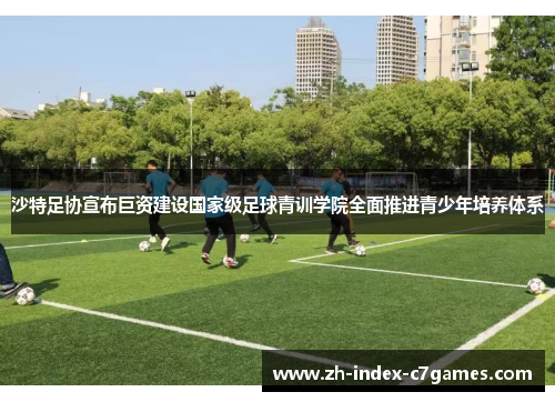 沙特足协宣布巨资建设国家级足球青训学院全面推进青少年培养体系