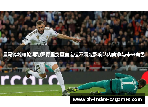 皇马锋线暗流涌动罗德里戈直言定位不满或影响队内竞争与未来角色