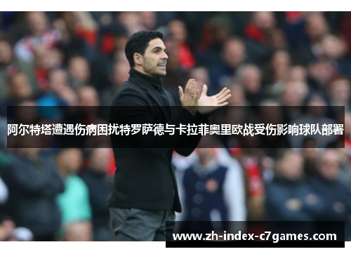 阿尔特塔遭遇伤病困扰特罗萨德与卡拉菲奥里欧战受伤影响球队部署