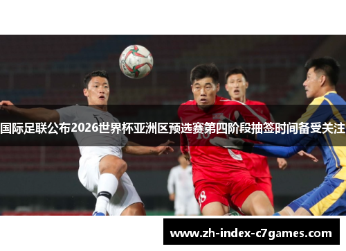 国际足联公布2026世界杯亚洲区预选赛第四阶段抽签时间备受关注 国际足联公布2026世界杯亚洲区预选赛第四阶段抽签时间备受关注